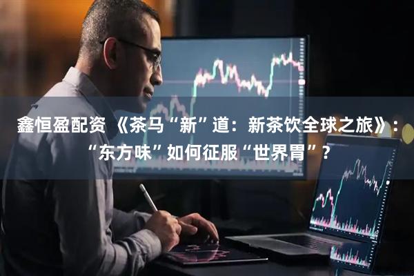 鑫恒盈配资 《茶马“新”道：新茶饮全球之旅》：“东方味”如何征服“世界胃”？