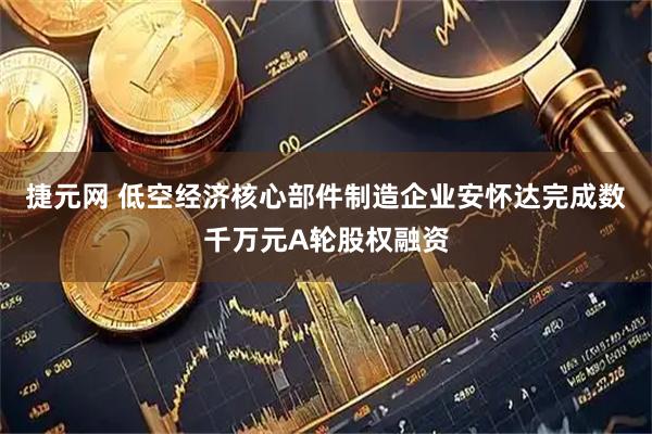 捷元网 低空经济核心部件制造企业安怀达完成数千万元A轮股权融资