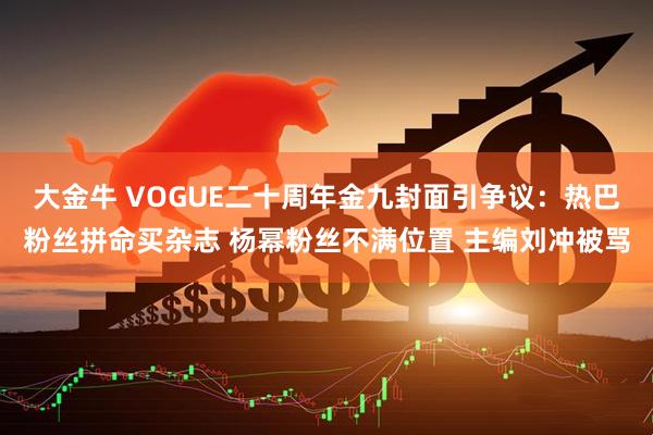 大金牛 VOGUE二十周年金九封面引争议：热巴粉丝拼命买杂志 杨幂粉丝不满位置 主编刘冲被骂