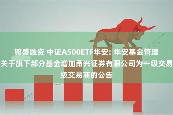镕盛融资 中证A500ETF华安: 华安基金管理有限公司关于旗下部分基金增加甬兴证券有限公司为一级交易商的公告