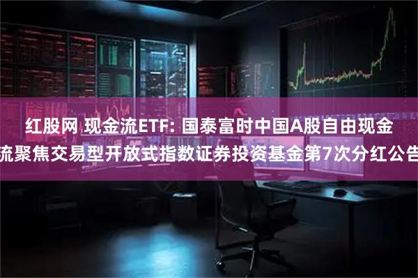 红股网 现金流ETF: 国泰富时中国A股自由现金流聚焦交易型开放式指数证券投资基金第7次分红公告