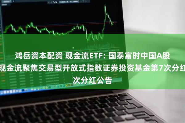 鸿岳资本配资 现金流ETF: 国泰富时中国A股自由现金流聚焦交易型开放式指数证券投资基金第7次分红公告