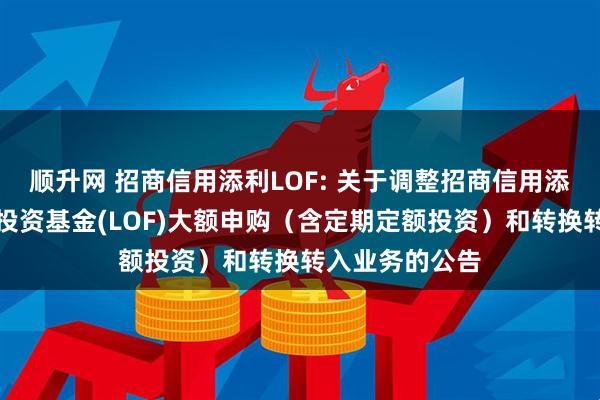 顺升网 招商信用添利LOF: 关于调整招商信用添利债券型证券投资基金(LOF)大额申购（含定期定额投资）和转换转入业务的公告