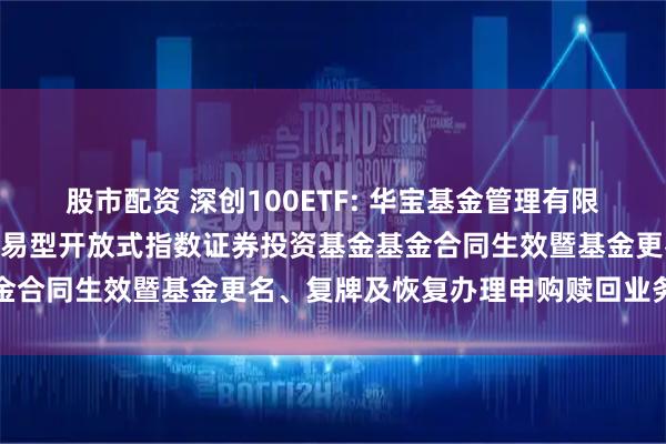 股市配资 深创100ETF: 华宝基金管理有限公司关于华宝深证100交易型开放式指数证券投资基金基金合同生效暨基金更名、复牌及恢复办理申购赎回业务的公告