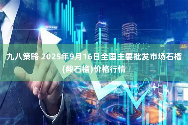 九八策略 2025年9月16日全国主要批发市场石榴(酸石榴)价格行情