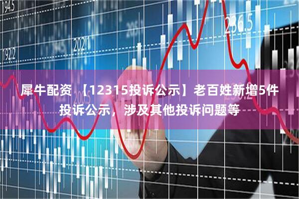 犀牛配资 【12315投诉公示】老百姓新增5件投诉公示，涉及其他投诉问题等