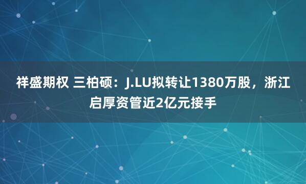 祥盛期权 三柏硕：J.LU拟转让1380万股，浙江启厚资管近2亿元接手