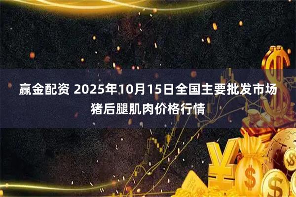 赢金配资 2025年10月15日全国主要批发市场猪后腿肌肉价格行情