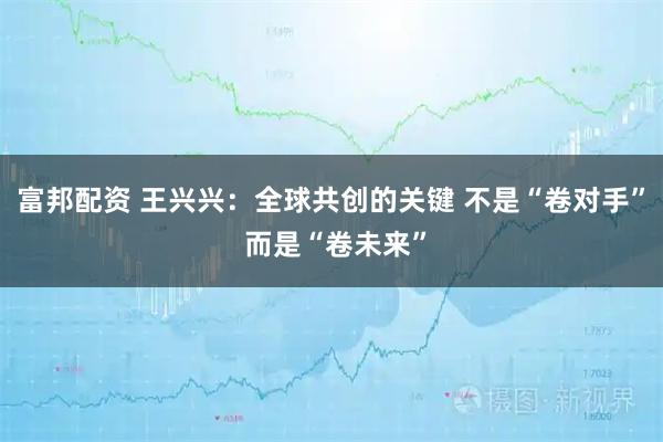 富邦配资 王兴兴：全球共创的关键 不是“卷对手” 而是“卷未来”
