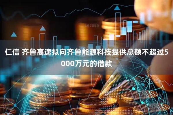 仁信 齐鲁高速拟向齐鲁能源科技提供总额不超过5000万元的借款