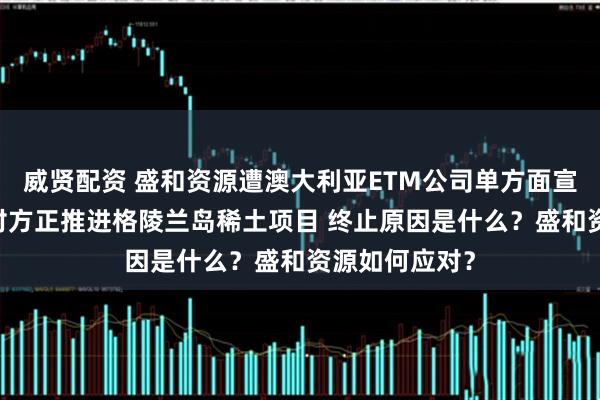 威贤配资 盛和资源遭澳大利亚ETM公司单方面宣布合作终止 对方正推进格陵兰岛稀土项目 终止原因是什么？盛和资源如何应对？