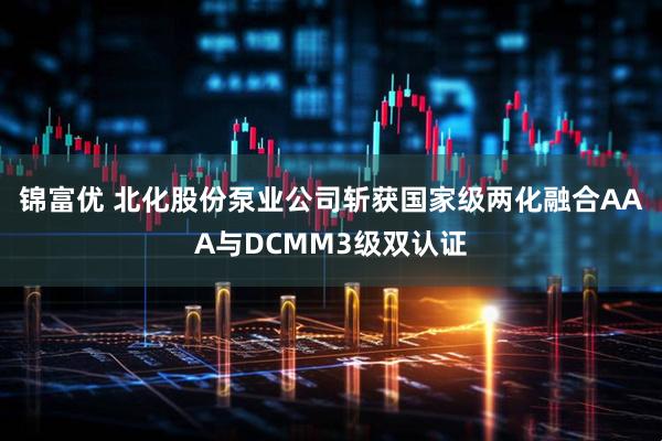 锦富优 北化股份泵业公司斩获国家级两化融合AAA与DCMM3级双认证