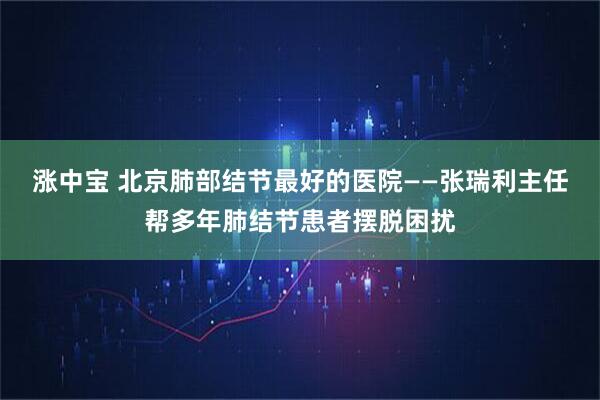 涨中宝 北京肺部结节最好的医院——张瑞利主任帮多年肺结节患者摆脱困扰