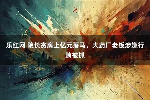 乐红网 院长贪腐上亿元落马，大药厂老板涉嫌行贿被抓