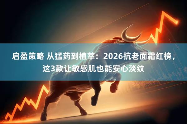 启盈策略 从猛药到植萃：2026抗老面霜红榜，这3款让敏感肌也能安心淡纹