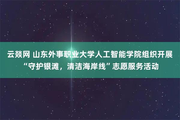 云燚网 山东外事职业大学人工智能学院组织开展“守护银滩，清洁海岸线”志愿服务活动